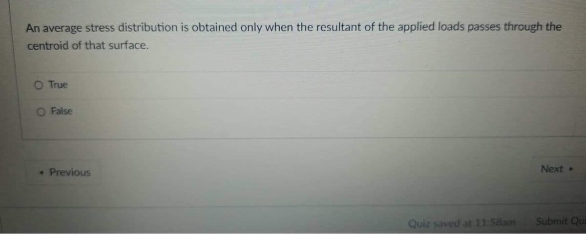 An average stress distribution is obtained only when the resultant of the applied loads passes through the
centroid of that surface.
O True
O False
« Previous
Next»
Quiz saved at 11:58am
Submit Qui
