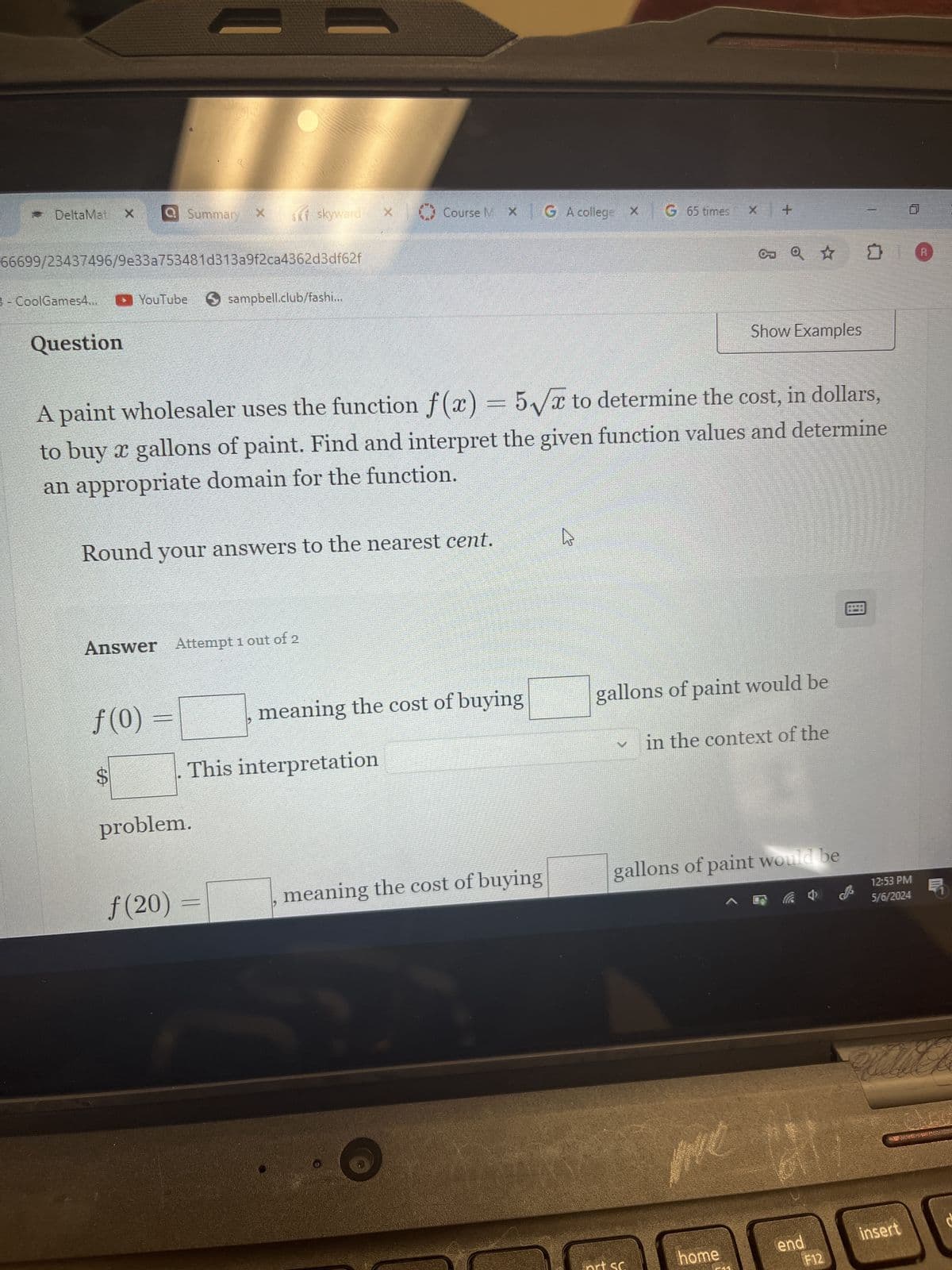 ==
DeltaMat XQ Summary
x SK skyward ×
Course M XG A college x G 65 times x +
66699/23437496/9e33a753481d313a9f2ca4362d3df62f
CoolGames4... ( YouTube
Question
sampbell.club/fashi...
Show Examples
A paint wholesaler uses the function f(x) = 5√√√x to determine the cost, in dollars,
to buy x gallons of paint. Find and interpret the given function values and determine
an appropriate domain for the function.
Round your answers to the nearest cent.
Answer Attempt 1 out of 2
f(0)
meaning the cost of buying
gallons of paint would be
EA
This interpretation
in the context of the
problem.
f(20)
meaning the cost of buying
gallons of paint would be
me
home
end
دال
insert
F12
12:53 PM
5/6/2024
R