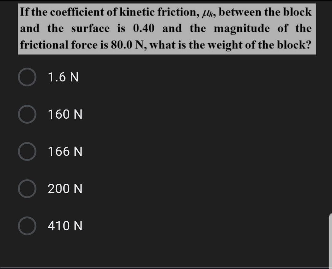 If the coefficient of kinetic friction, lk, between the block
and the surface is 0.40 and the magnitude of the
frictional force is 80.0 N, what is the weight of the block?
1.6 N
160 N
166 N
200 N
410 N
