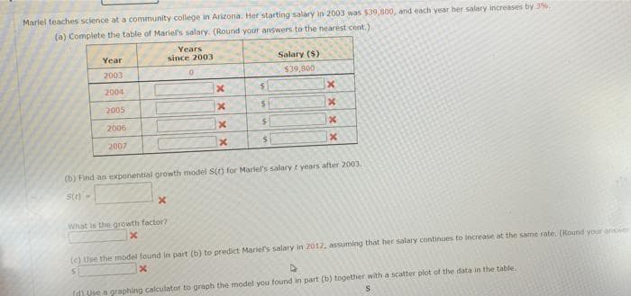 Mariel teaches science at a community college in Arizona. Her starting salary in 2003 was $39,800, and each year her salary increases by 3%.
(a) Complete the table of Mariel's salary. (Round your answers to the nearest cent.)
Years
Year
since 2003
Salary (S)
2003
$39,800
2004
2005
2006
2007
(b) Find an exponential growth model S() for Mariel's salary t years after 2003.
st) -
What is the growth factor?
(c) Use the model found in part (b) to predict Mariel's salary in 2012, assuming that her salary continues to increase at the same rate. (Round your answer
d) Vse a graphing calculator to graph the model you found in part (b) together with a scatter plot of the data in the table.
