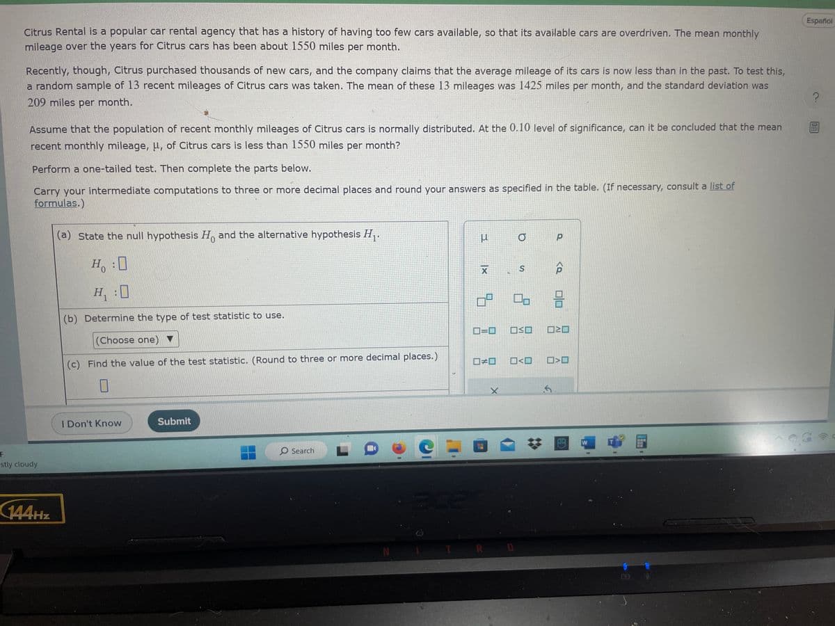 Citrus Rental is a popular car rental agency that has a history of having too few cars available, so that its available cars are overdriven. The mean monthly
mileage over the years for Citrus cars has been about 1550 miles per month.
Recently, though, Citrus purchased thousands of new cars, and the company claims that the average mileage of its cars is now less than in the past. To test this,
a random sample of 13 recent mileages of Citrus cars was taken. The mean of these 13 mileages was 1425 miles per month, and the standard deviation was
209 miles per month.
Assume that the population of recent monthly mileages of Citrus cars is normally distributed. At the 0.10 level of significance, can it be concluded that the mean
recent monthly mileage, μ, of Citrus cars is less than 1550 miles per month?
Perform a one-tailed test. Then complete the parts below.
Carry your intermediate computations to three or more decimal places and round your answers as specified in the table. (If necessary, consult a list of
formulas.)
F
stly cloudy
144Hz
(a) State the null hypothesis Ho and the alternative hypothesis H₁.
0
Ho
H:0
H₁:0
(b) Determine the type of test statistic to use.
(Choose one)
(c) Find the value of the test statistic. (Round to three or more decimal places.)
0
I Don't Know
Submit
O Search
N
μ
|x
X
9
□□
acen
0=0 OSO
X
a
S
00
R D
□<口
·5
Р
<Q
>
O
H
W
www
Español
?