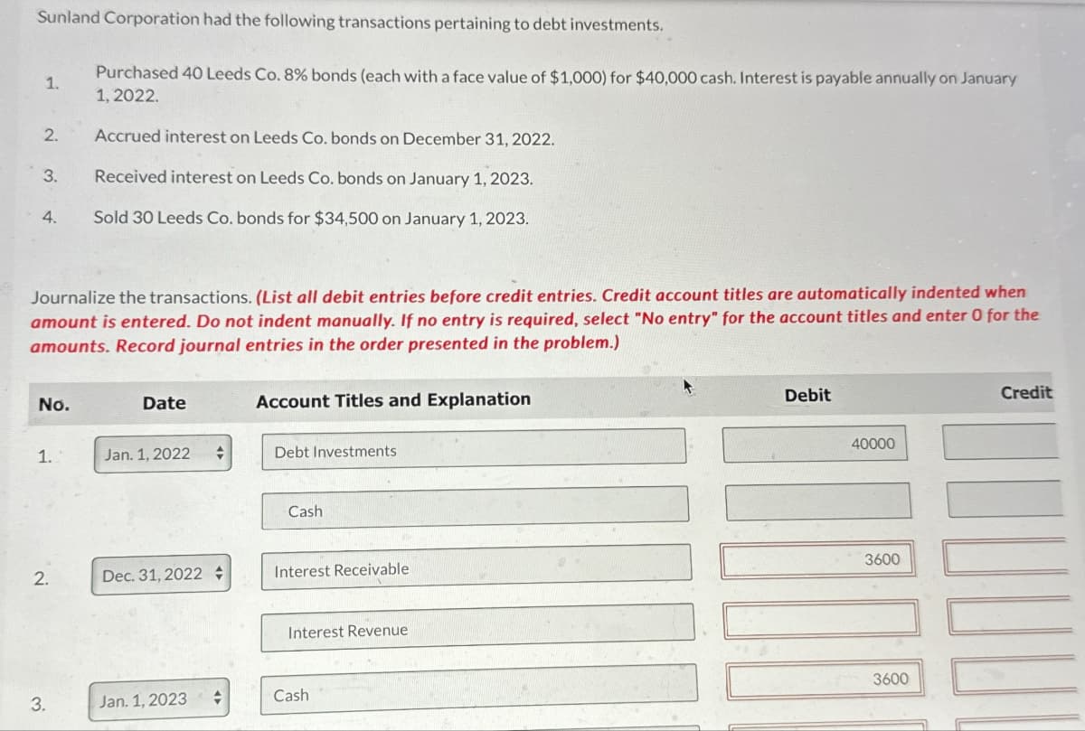 Sunland Corporation had the following transactions pertaining to debt investments.
1.
Purchased 40 Leeds Co. 8% bonds (each with a face value of $1,000) for $40,000 cash. Interest is payable annually on January
1, 2022.
2.
Accrued interest on Leeds Co. bonds on December 31, 2022.
3.
Received interest on Leeds Co. bonds on January 1, 2023.
4.
Sold 30 Leeds Co. bonds for $34,500 on January 1, 2023.
Journalize the transactions. (List all debit entries before credit entries. Credit account titles are automatically indented when
amount is entered. Do not indent manually. If no entry is required, select "No entry" for the account titles and enter 0 for the
amounts. Record journal entries in the order presented in the problem.)
No.
Date
Account Titles and Explanation
1.
Jan. 1, 2022
Debt Investments
Cash
2.
Dec. 31, 2022
Interest Receivable
Interest Revenue
3.
Jan. 1, 2023
Cash
Debit
40000
3600
3600
Credit