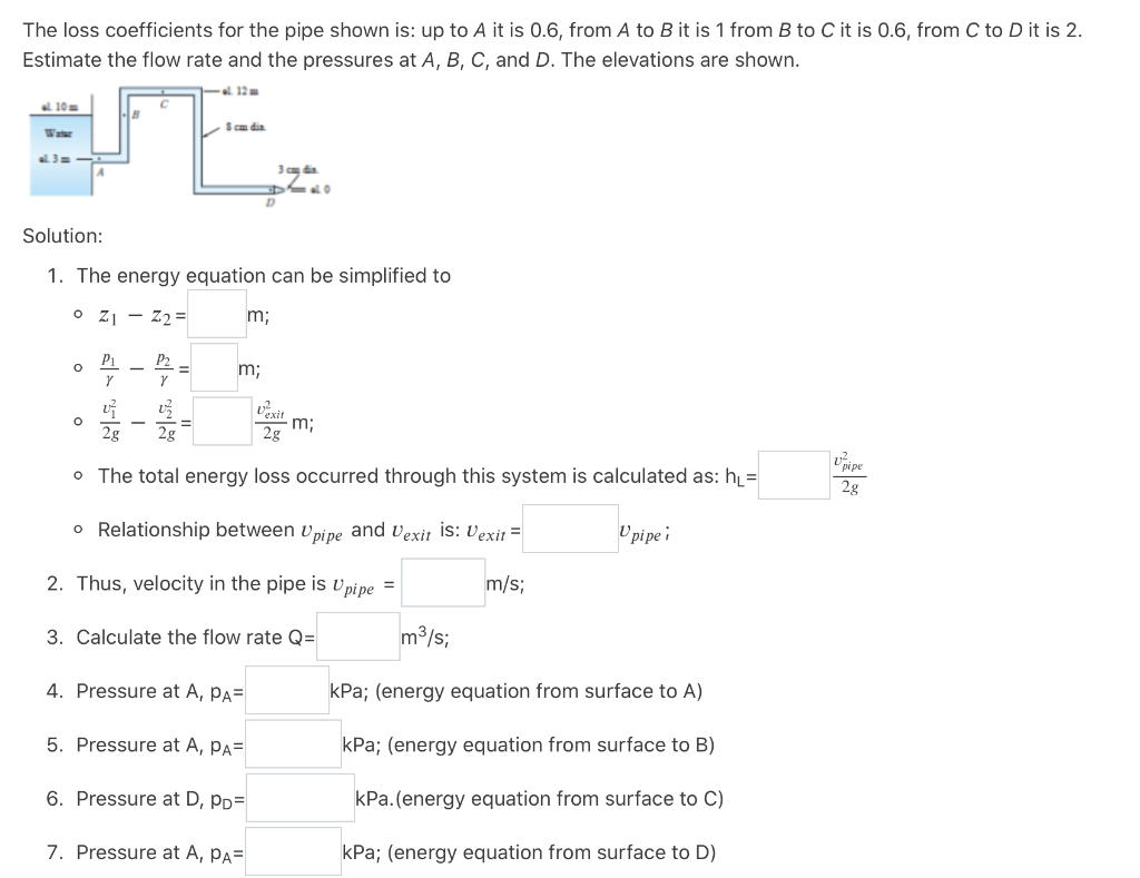 The loss coefficients for the pipe shown is: up to A it is 0.6, from A to B it is 1 from B to C it is 0.6, from C to D it is 2.
Estimate the flow rate and the pressures at A, B, C, and D. The elevations are shown.
el. 12 m
al. 10m
Sca dia
Water
al 3=
Solution:
1. The energy equation can be simplified to
o z1 - Z2 =
m;
P1
P2
m;
Vexit
m;
2g
2g
2g
Upipe
o The total energy loss occurred through this system is calculated as: h=
2g
o Relationship between vpipe and vexit is: Vexit =
U pi pe i
2. Thus, velocity in the pipe is v pipe =
m/s;
3. Calculate the flow rate Q=
m3/s;
4. Pressure at A, Pa=
kPa; (energy equation from surface to A)
5. Pressure at A, Pa=
kPa; (energy equation from surface to B)
6. Pressure at D, pp=
kPa.(energy equation from surface to C)
7. Pressure at A, pA=
kPa; (energy equation from surface to D)
