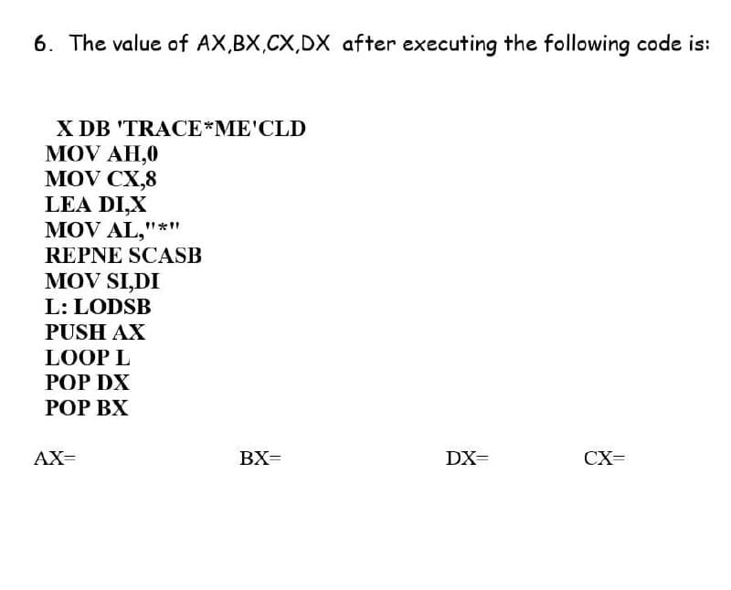 6. The value of AX,BX,CX,DX after executing the following code is:
X DB 'TRACE*ME'CLD
MOV AH,0
MOV CX,8
LEA DI,X
MOV AL,""*1"
REPNE SCASB
MOV SI,DI
L: LODSB
PUSH AX
LOOP L
РОP DX
РОP ВХ
AX=
BX=
DX=
CX=
