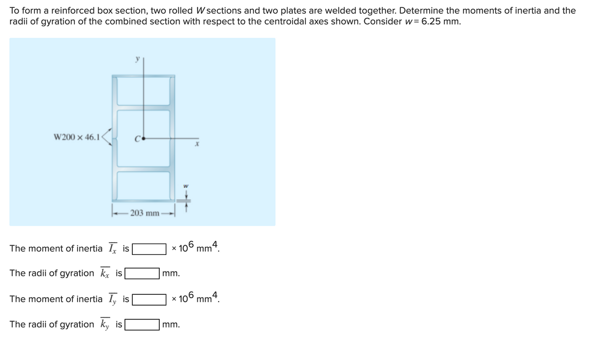 To form a reinforced box section, two rolled W sections and two plates are welded together. Determine the moments of inertia and the
radii of gyration of the combined section with respect to the centroidal axes shown. Consider w= 6.25 mm.
W200 × 46.1
203 mm
The moment of inertia I is
106 mm4.
The radii of gyration kx is
mm.
The moment of inertia I, is
106 mm4.
The radii of gyration ky is
mm.
