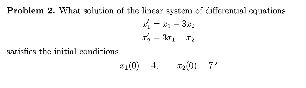 Problem 2. What solution of the linear system of differential equations
x = x1 –
3.x2
x2 = 3x1 + x2
satisfies the initial conditions
X1(0) = 4,
X2(0) = 7?
