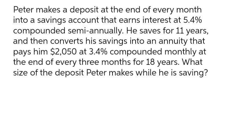 Peter makes a deposit at the end of every month
into a savings account that earns interest at 5.4%
compounded semi-annually. He saves for 11 years,
and then converts his savings into an annuity that
pays him $2,050 at 3.4% compounded monthly at
the end of every three months for 18 years. What
size of the deposit Peter makes while he is saving?
