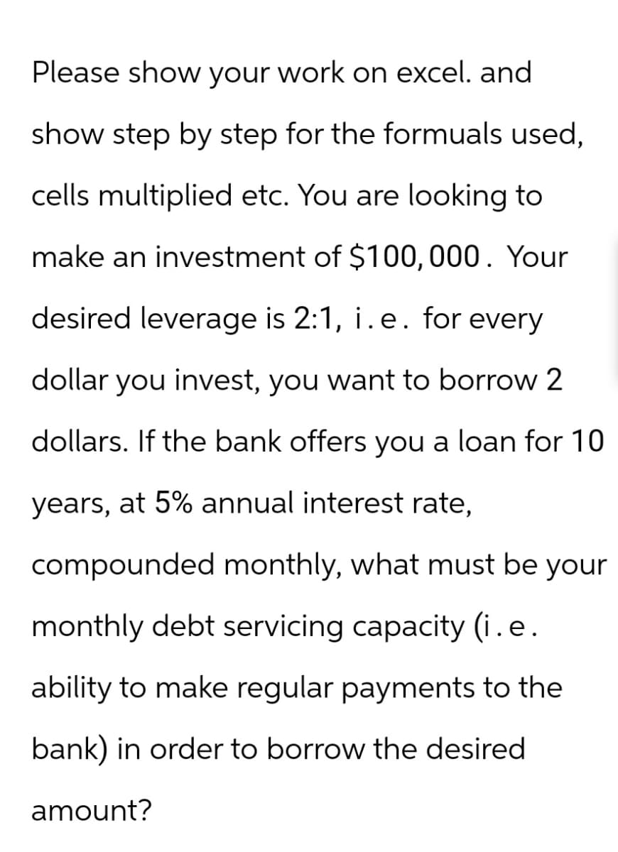 Please show your work on excel. and
show step by step for the formuals used,
cells multiplied etc. You are looking to
make an investment of $100,000. Your
desired leverage is 2:1, i.e. for every
dollar you invest, you want to borrow 2
dollars. If the bank offers you a loan for 10
years, at 5% annual interest rate,
compounded monthly, what must be your
monthly debt servicing capacity (i.e.
ability to make regular payments to the
bank) in order to borrow the desired
amount?