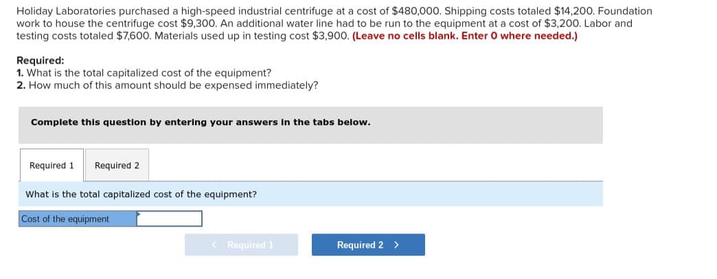 Holiday Laboratories purchased a high-speed industrial centrifuge at a cost of $480,000. Shipping costs totaled $14,200. Foundation
work to house the centrifuge cost $9,300. An additional water line had to be run to the equipment at a cost of $3,200. Labor and
testing costs totaled $7,600. Materials used up in testing cost $3,900. (Leave no cells blank. Enter O where needed.)
Required:
1. What is the total capitalized cost of the equipment?
2. How much of this amount should be expensed immediately?
Complete this question by entering your answers in the tabs below.
Required 1 Required 2
What is the total capitalized cost of the equipment?
Cost of the equipment
Required 1
Required 2 >