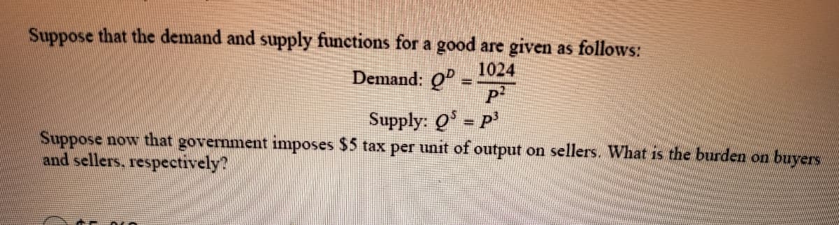 Suppose that the demand and supply functions for a good are given as follows:
1024
Demand: Q
Supply: Q - P'
%3D
Suppose now that government imposes $5 tax per unit of output on sellers. What is the burden on buyers
and sellers, respectively?

