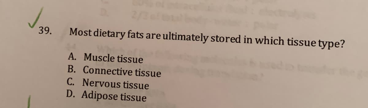 D.
2/3
J.
39.
Most dietary fats are ultimately stored in which tissue type?
A. Muscle tissue
B. Connective tissue
C. Nervous tissue
D. Adipose tissue
