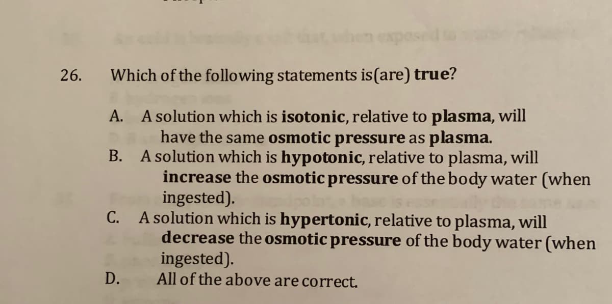 26.
Which of the following statements is(are) true?
A. A solution which is isotonic, relative to plasma, will
have the same osmotic pressure as plasma.
B. A solution which is hypotonic, relative to plasma, will
increase the osmotic pressure of the body water (when
ingested).
C. A solution which is hypertonic, relative to plasma, will
decrease the osmotic pressure of the body water (when
ingested).
All of the above are correct.
D.
