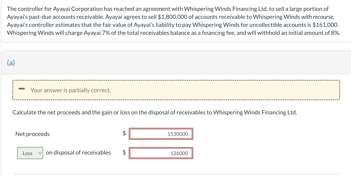 The controller for Ayayai Corporation has reached an agreement with Whispering Winds Financing Ltd. to sell a large portion of
Ayayai's past-due accounts receivable. Ayayai agrees to sell $1,800,000 of accounts receivable to Whispering Winds with recourse.
Ayayai's controller estimates that the fair value of Ayayai's liability to pay Whispering Winds for uncollectible accounts is $161,000.
Whispering Winds will charge Ayayai 7% of the total receivables balance as a financing fee, and will withhold an initial amount of 8%.
(a)
Your answer is partially correct.
Calculate the net proceeds and the gain or loss on the disposal of receivables to Whispering Winds Financing Ltd.
Net proceeds
Loss
LA
LA
on disposal of receivables $
1530000
126000