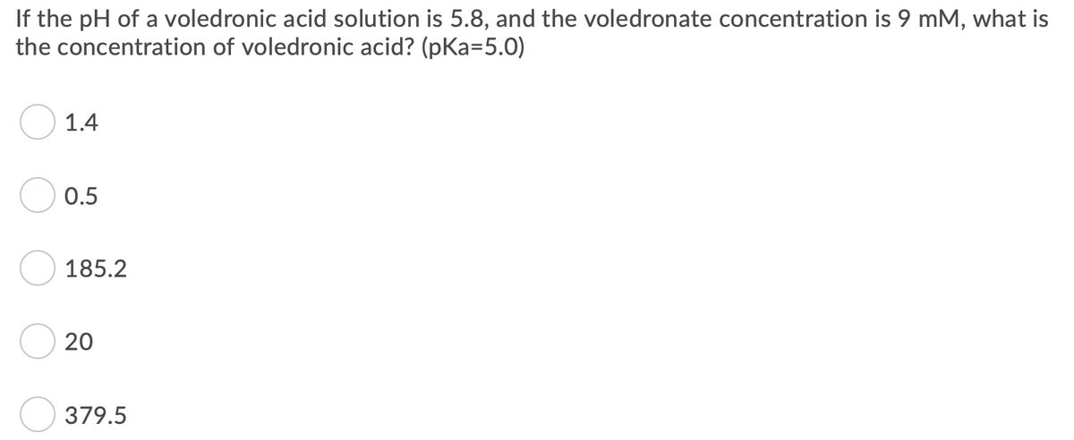 If the pH of a voledronic acid solution is 5.8, and the voledronate concentration is 9 mM, what is
the concentration of voledronic acid? (pKa=5.0)
1.4
0.5
185.2
20
379.5
