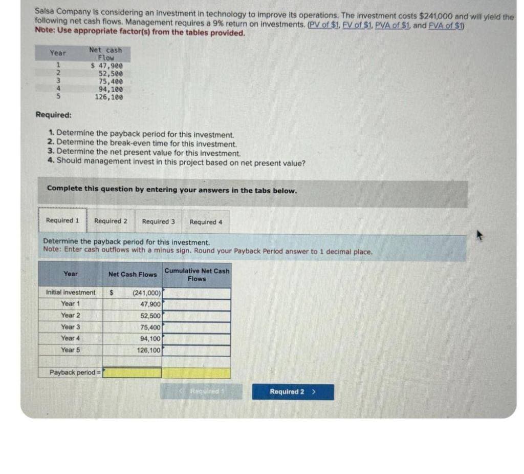 Salsa Company is considering an investment in technology to improve its operations. The investment costs $241,000 and will yield the
following net cash flows. Management requires a 9% return on investments. (PV of $1. FV of $1. PVA of $1, and FVA of $1)
Note: Use appropriate factor(s) from the tables provided.
Year
1
2
3
4
5
Required:
1. Determine the payback period for this investment.
2. Determine the break-even time for this investment.
Net cash
Flow
$ 47,900
52,500
75,400
94,100
126,100
3. Determine the net present value for this investment.
4. Should management invest in this project based on net present value?
Complete this question by entering your answers in the tabs below.
Required 1 Required 2 Required 3
Year
Determine the payback period for this investment.
Note: Enter cash outflows with a minus sign. Round your Payback Period answer to 1 decimal place.
Initial investment
Year 1
Year 2
Year 3
Year 4
Year 5
Payback period=
Net Cash Flows
$
Required 4
(241,000)
47,900
52,500
75,400
94,100
126,100
Cumulative Net Cash
Flows
Required 1
Required 2 >