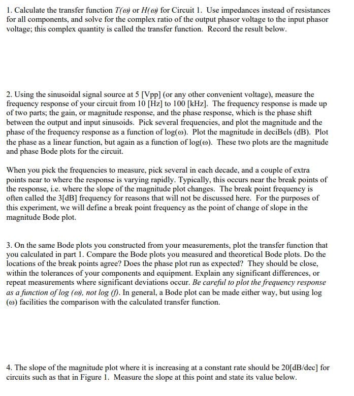 1. Calculate the transfer function T() or H() for Circuit 1. Use impedances instead of resistances
for all components, and solve for the complex ratio of the output phasor voltage to the input phasor
voltage; this complex quantity is called the transfer function. Record the result below.
2. Using the sinusoidal signal source at 5 [Vpp] (or any other convenient voltage), measure the
frequency response of your circuit from 10 [Hz] to 100 [kHz]. The frequency response is made up
of two parts; the gain, or magnitude response, and the phase response, which is the phase shift
between the output and input sinusoids. Pick several frequencies, and plot the magnitude and the
phase of the frequency response as a function of log(o). Plot the magnitude in deciBels (dB). Plot
the phase as a linear function, but again as a function of log(). These two plots are the magnitude
and phase Bode plots for the circuit.
When you pick the frequencies to measure, pick several in each decade, and a couple of extra
points near to where the response is varying rapidly. Typically, this occurs near the break points of
the response, i.e. where the slope of the magnitude plot changes. The break point frequency is
often called the 3[dB] frequency for reasons that will not be discussed here. For the purposes of
this experiment, we will define a break point frequency as the point of change of slope in the
magnitude Bode plot.
3. On the same Bode plots you constructed from your measurements, plot the transfer function that
you calculated in part 1. Compare the Bode plots you measured and theoretical Bode plots. Do the
locations of the break points agree? Does the phase plot run as expected? They should be close,
within the tolerances of your components and equipment. Explain any significant differences, or
repeat measurements where significant deviations occur. Be careful to plot the frequency response
as a function of log (o), not log (f). In general, a Bode plot can be made either way, but using log
() facilities the comparison with the calculated transfer function.
4. The slope of the magnitude plot where it is increasing at a constant rate should be 20[dB/dec] for
circuits such as that in Figure 1. Measure the slope at this point and state its value below.