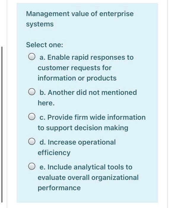 Management value of enterprise
systems
Select one:
a. Enable rapid responses to
customer requests for
information or products
b. Another did not mentioned
here.
c. Provide firm wide information
to support decision making
d. Increase operational
efficiency
e. Include analytical tools to
evaluate overall organizational
performance
