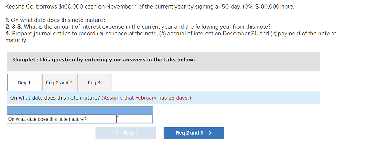 Keesha Co. borrows $100,000 cash on November 1 of the current year by signing a 150-day, 10%, $100,000 note.
1. On what date does this note mature?
2. & 3. What is the amount of interest expense in the current year and the following year from this note?
4. Prepare journal entries to record (a) issuance of the note, (b) accrual of interest on December 31, and (c) payment of the note at
maturity.
Complete this question by entering your answers in the tabs below.
Req 1
Req 2 and 3
Req 4
On what date does this note mature? (Assume that February has 28 days.)
On what date does this note mature?
< Req 1
Req 2 and 3 >
