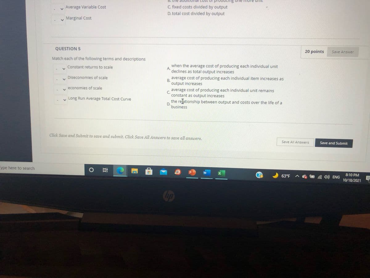 B. the
rodu
g one m
Average Variable Cost
C. fixed costs divided by output
D. total cost divided by output
v Marginal Cost
QUESTION 5
20 points
Save Answer
Match each of the following terms and descriptions
Constant returns to scale
when the average cost of producing each individual unit
A.
declines as total output increases
Diseconomies of scale
average cost of producing each individual item increases as
В.
output increases
economies of scale
average cost of producing each individual unit remains
C.
constant as output increases
Long Run Average Total Cost Curve
the relationship between output and costs over the life of a
D.
business
Click Save and Submit to save and submit. Click Save All Answers to save all answers.
Save All Answers
Save and Submit
ype here to search
W
63°F
Ca ) ENG
8:10 PM
10/18/2021
hp
