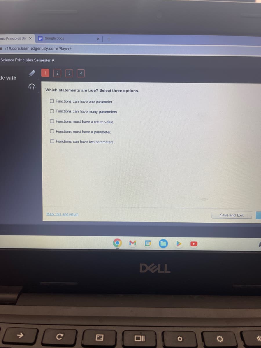 nce Principles Sen x
r19.core.learn.edgenuity.com/Player/
Google Docs
Science Principles Semester A
de with
个
1
2
ооооо
3
Which statements are true? Select three options.
4
Mark this and return
C
+
Functions can have one parameter.
Functions can have many parameters.
Functions must have a return value.
Functions must have a parameter.
Functions can have two parameters.
O
3
0
DELL
6
O
Save and Exit
L