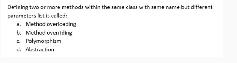 Defining two or more methods within the same class with same name but different
parameters list is called:
a. Method overloading
b. Method overriding
c. Polymorphism
d. Abstraction
