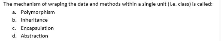 The mechanism of wraping the data and methods within a single unit (i.e. class) is called:
a. Polymorphism
b. Inheritance
c. Encapsulation
d. Abstraction
