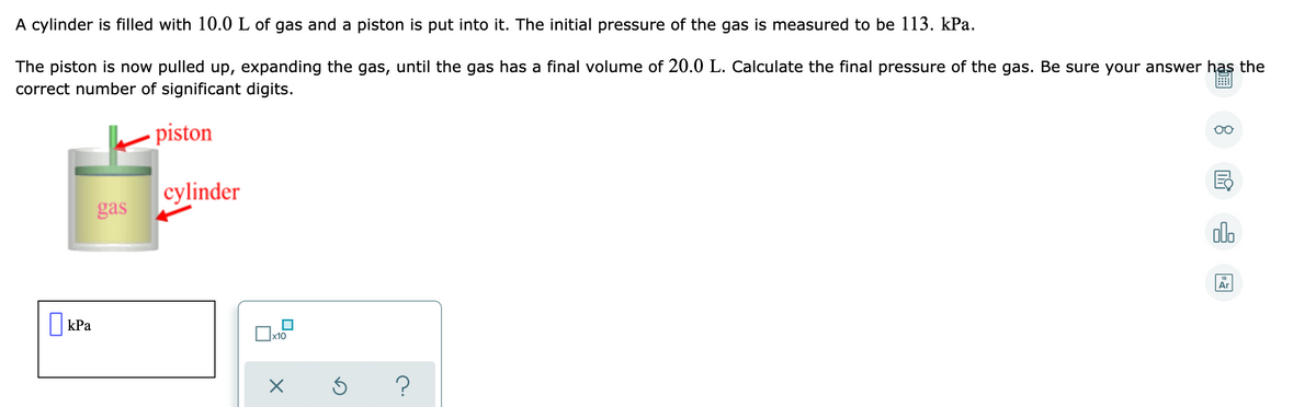 A cylinder is filled with 10.0 L of gas and a piston is put into it. The initial pressure of the gas is measured to be 113. kPa.
The piston is now pulled up, expanding the gas, until the gas has a final volume of 20.0 L. Calculate the final pressure of the gas. Be sure your answer haş the
correct number of significant digits.
piston
cylinder
gas
olo
Ar
||kPa
x10
