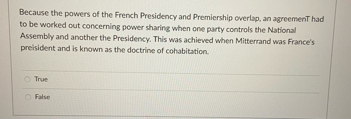 Because the powers of the French Presidency and Premiership overlap, an agreemenT had
to be worked out concerning power sharing when one party controls the National
Assembly and another the Presidency. This was achieved when Mitterrand was France's
preisident and is known as the doctrine of cohabitation.
True
False