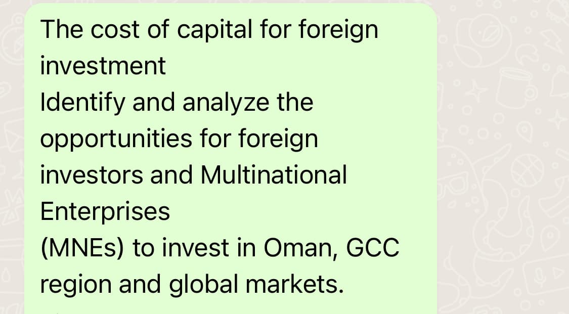 ZA
The cost of capital for foreign
investment
Identify and analyze the
opportunities for foreign
investors and Multinational
Enterprises
(MNEs) to invest in Oman, GCC
region and global markets.
