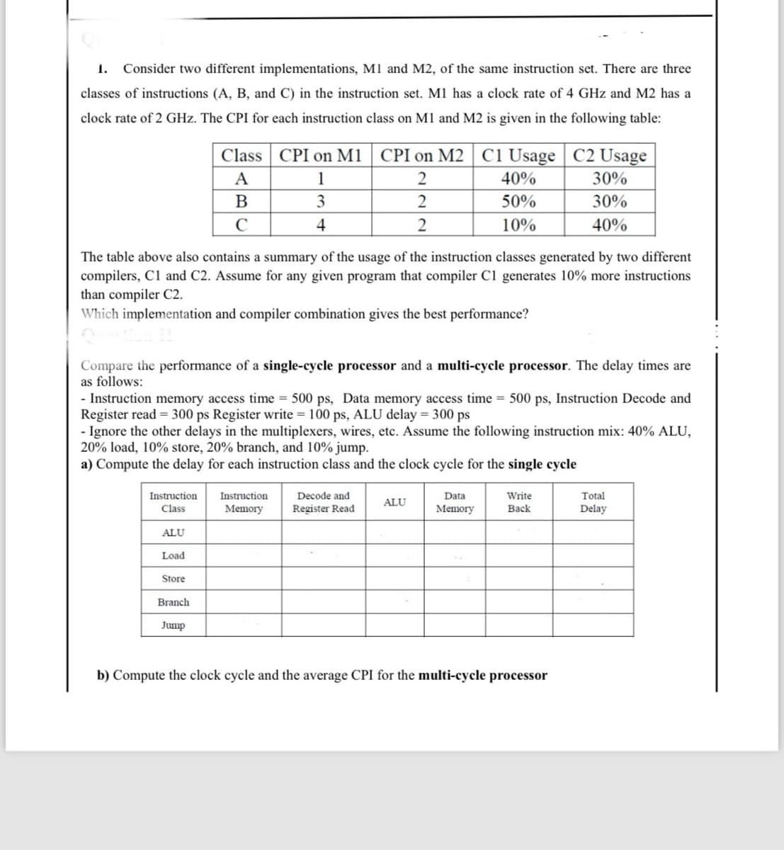 1. Consider two different implementations, M1 and M2, of the same instruction set. There are three
classes of instructions (A, B, and C) in the instruction set. M1 has a clock rate of 4 GHz and M2 has a
clock rate of 2 GHz. The CPI for each instruction class on M1 and M2 is given in the following table:
Instruction
Class
ALU
The table above also contains a summary of the usage of the instruction classes generated by two different
compilers, C1 and C2. Assume for any given program that compiler C1 generates 10% more instructions
than compiler C2.
Which implementation and compiler combination gives the best performance?
Load
Class CPI on M1
A
1
B
3
C
4
Compare the performance of a single-cycle processor and a multi-cycle processor. The delay times are
as follows:
- Instruction memory access time = 500 ps, Data memory access time = 500 ps, Instruction Decode and
Register read = 300 ps Register write = 100 ps, ALU delay = 300 ps
- Ignore the other delays in the multiplexers, wires, etc. Assume the following instruction mix: 40% ALU,
20% load, 10% store, 20% branch, and 10% jump.
a) Compute the delay for each instruction class and the clock cycle for the single cycle
Store
Branch
Jump
CPI on M2 C1 Usage
2
2
2
Instruction
Memory
Decode and
Register Read
40%
50%
10%
ALU
Data
Memory
C2 Usage
30%
30%
40%
Write
Back
b) Compute the clock cycle and the average CPI for the multi-cycle processor
Total
Delay