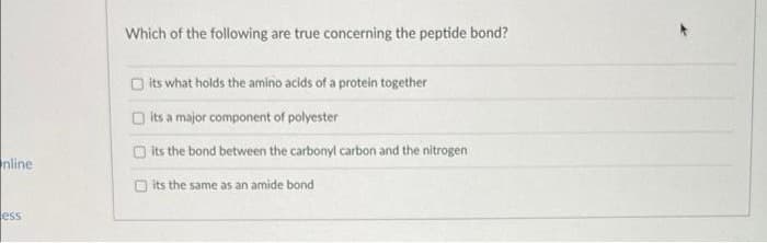 nline
ess
Which of the following are true concerning the peptide bond?
its what holds the amino acids of a protein together
its a major component of polyester
its the bond between the carbonyl carbon and the nitrogen
its
the same as an amide bond