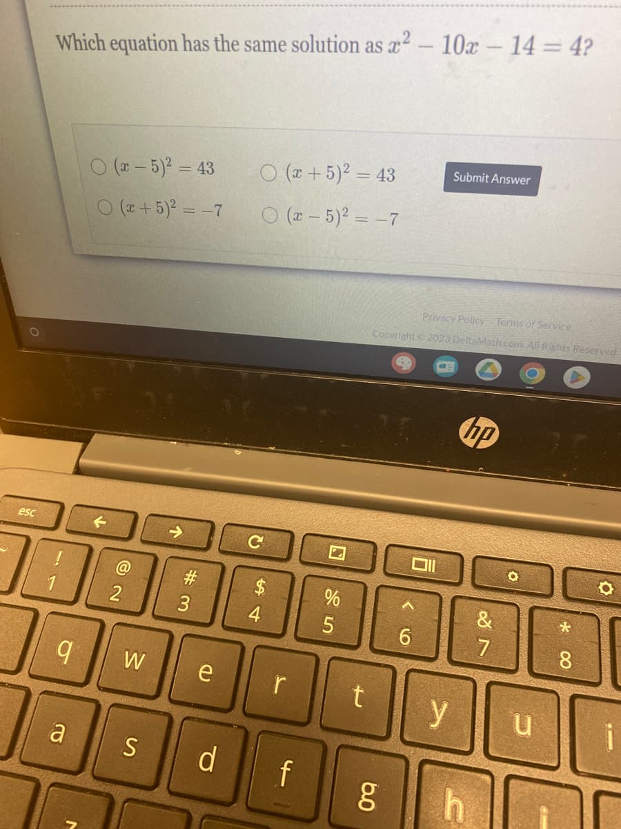 esc
Which equation has the same solution as x² - 10x - 14 = 4?
O
a
(x - 5)² = 43
O(x + 5)² = -7
@
2
W
S
#3
e
C
$
54
4
(x + 5)² = 43
(x - 5)² = -7
r
d f
%
5
t
Privacy Policy Terms of Service
Copyright © 2023 DeltaMath.com. All Rights Reserved.
g
6.0
CO
Oll
6
Submit Answer
y
hp
h
&
7
Man
O
HED
u
-
*
8
i