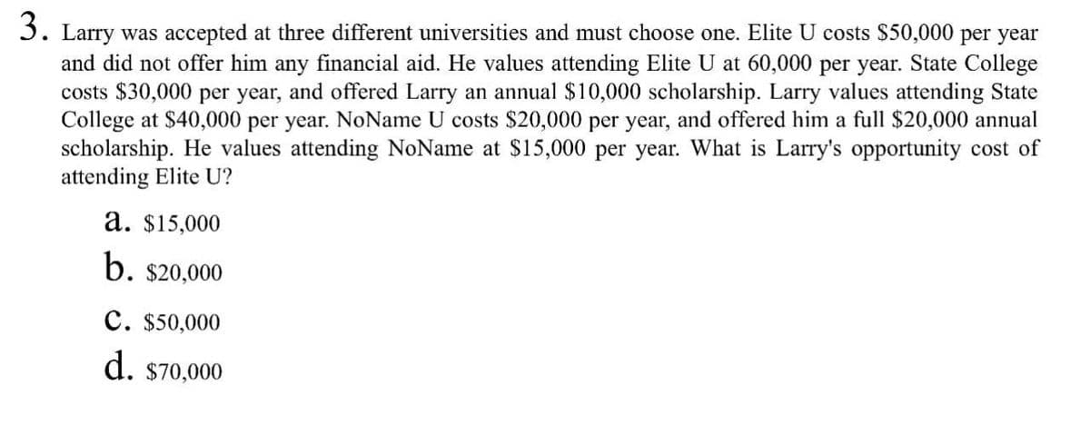 3. Larry was accepted at three different universities and must choose one. Elite U costs $50,000 per year
and did not offer him any financial aid. He values attending Elite U at 60,000 per year. State College
costs $30,000 per year, and offered Larry an annual $10,000 scholarship. Larry values attending State
College at $40,000 per year. NoName U costs $20,000 per year, and offered him a full $20,000 annual
scholarship. He values attending NoName at $15,000 per year. What is Larry's opportunity cost of
attending Elite U?
a. $15,000
b. $20,000
C. $50,000
d. $70,000
