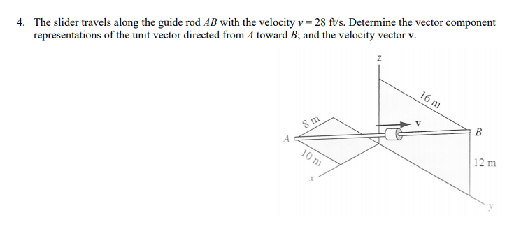 4. The slider travels along the guide rod AB with the velocity v= 28 ft/s. Determine the vector component
representations of the unit vector directed from A toward B; and the velocity vector v.
16 m
В
8 m
12 m
10 m

