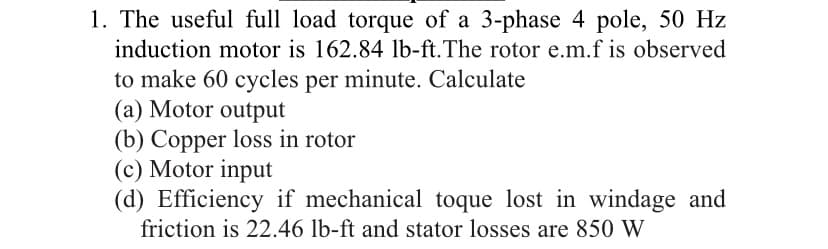 1. The useful full load torque of a 3-phase 4 pole, 50 Hz
induction motor is 162.84 lb-ft.The rotor e.m.f is observed
to make 60 cycles per minute. Calculate
(a) Motor output
(b) Copper loss in rotor
(c) Motor input
(d) Efficiency if mechanical toque lost in windage and
friction is 22.46 lb-ft and stator losses are 850 W
