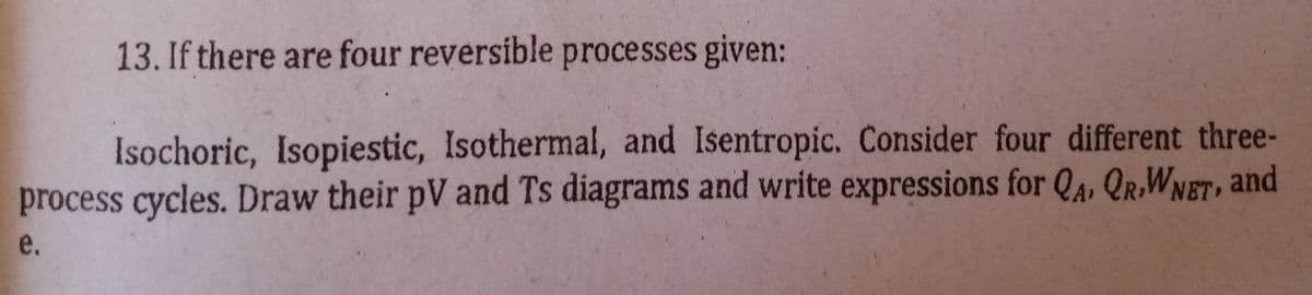 13. If there are four reversible processes given:
Isochoric, Isopiestic, Isothermal, and Isentropic. Consider four different three-
process cycles. Draw their pV and Ts diagrams and write expressions for QA, QRWNET, and
e.