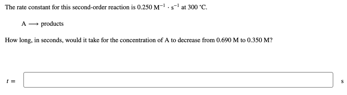 The rate constant for this second-order reaction is 0.250 M-.s-l at 300 °C.
A → products
How long, in seconds, would it take for the concentration of A to decrease from 0.690 M to 0.350 M?
t =
S
