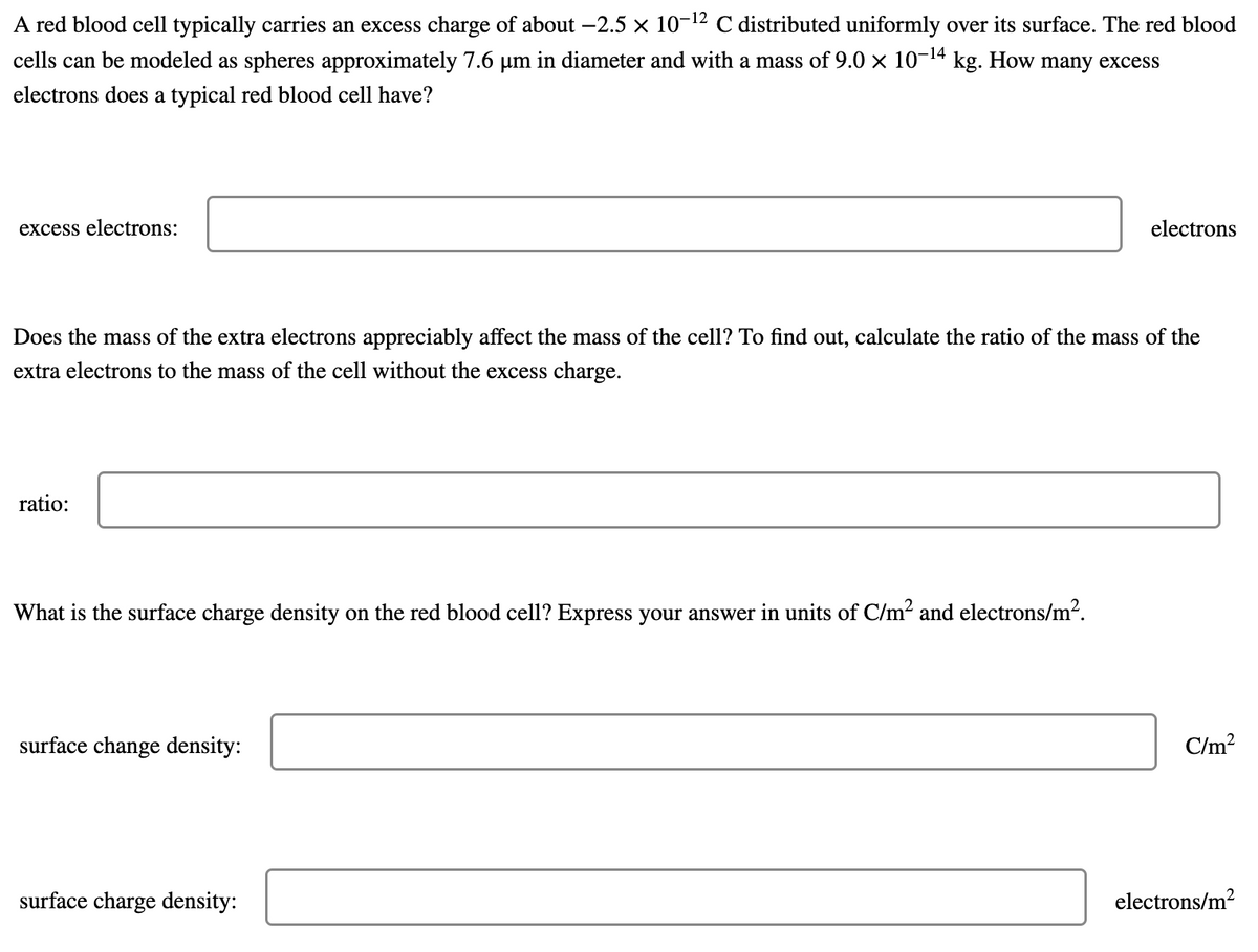 A red blood cell typically carries an excess charge of about -2.5 × 10-12 C distributed uniformly over its surface. The red blood
cells can be modeled as spheres approximately 7.6 µm in diameter and with a mass of 9.0 x 10-14 kg. How many excess
electrons does a typical red blood cell have?
excess electrons:
electrons
Does the mass of the extra electrons appreciably affect the mass of the cell? To find out, calculate the ratio of the mass of the
extra electrons to the mass of the cell without the excess charge.
ratio:
What is the surface charge density on the red blood cell? Express your answer in units of C/m2 and electrons/m?.
surface change density:
C/m?
surface charge density:
electrons/m?
