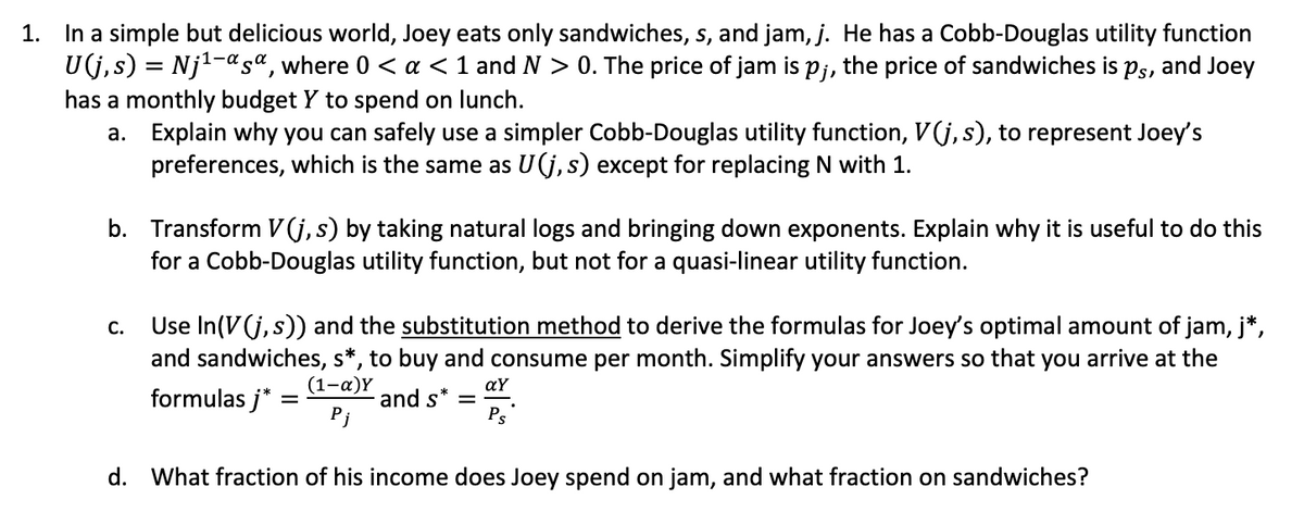 1. In a simple but delicious world, Joey eats only sandwiches, s, and jam, j. He has a Cobb-Douglas utility function
U(j, s) = Nj1-asª, where 0 < a <1 and N > 0. The price of jam is pj, the price of sandwiches is Ps, and Joey
has a monthly budget Y to spend on lunch.
a. Explain why you can safely use a simpler Cobb-Douglas utility function, V(j, s), to represent Joey's
preferences, which is the same as U(j, s) except for replacing N with 1.
b. Transform V(j,s) by taking natural logs and bringing down exponents. Explain why it is useful to do this
for a Cobb-Douglas utility function, but not for a quasi-linear utility function.
Use In(V(j, s)) and the substitution method to derive the formulas for Joey's optimal amount of jam, j*,
and sandwiches, s*, to buy and consume per month. Simplify your answers so that you arrive at the
С.
(1-a)Y
aY
formulas j* =
and s*
Ps
d. What fraction of his income does Joey spend on jam, and what fraction on sandwiches?

