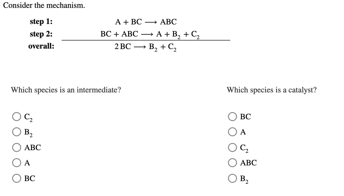 Consider the mechanism.
step 1:
А + ВС
→ ABC
step 2:
ВС + АВС —A+ В, + C,
overall:
2 ВС
B, + C2
>
Which species is an intermediate?
Which species is a catalyst?
OC,
ВС
B2
A
АВС
C2
А
АВС
ВС
B2
