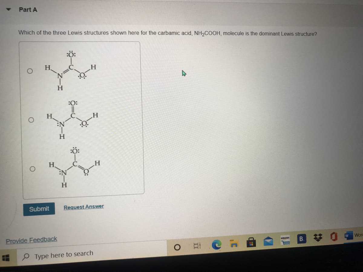 Part A
Which of the three Lewis structures shown here for the carbamic acid, NH,COOH, molecule is the dominant Lewis structure?
H.
H.
:0:
H.
:ö:
H.
Submit
Request Answer
Provide Feedback
amazon
Word
B.
P Type here to search
ö-
