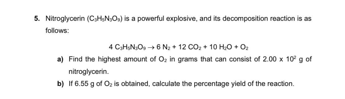 5. Nitroglycerin (C3H5N3O9) is a powerful explosive, and its decomposition reaction is as
follows:
4 C3H5N3O9 –→ 6 N2 + 12 CO2 + 10 H2O + O2
a) Find the highest amount of O2 in grams that can consist of 2.00 x 102 g of
nitroglycerin.
b) If 6.55 g of O2 is obtained, calculate the percentage yield of the reaction.
