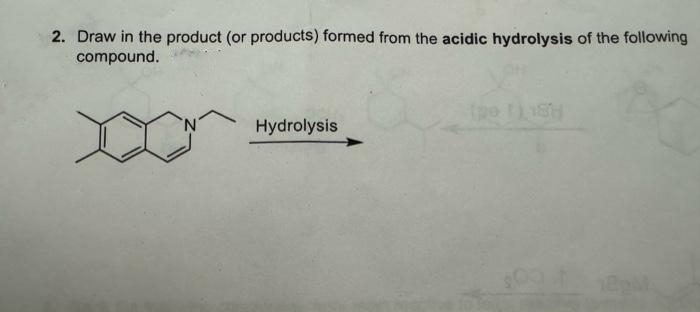 2. Draw in the product (or products) formed from the acidic hydrolysis of the following
compound.
^^
Hydrolysis