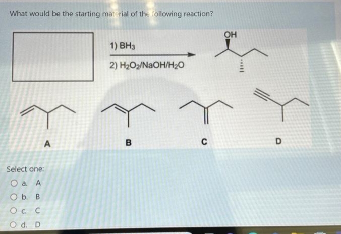 What would be the starting material of the following reaction?
A
Select one:
O a. A
O b. B
O c. c
O d. D
1) BH3
2) H₂O2/NaOH/H₂O
B
C
OH
||***
D