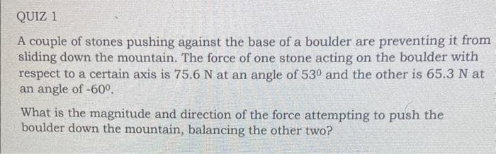 QUIZ 1
A couple of stones pushing against the base of a boulder are preventing it from
sliding down the mountain. The force of one stone acting on the boulder with
respect to a certain axis is 75.6 N at an angle of 530 and the other is 65.3 N at
an angle of -60°.
What is the magnitude and direction of the force attempting to push the
boulder down the mountain, balancing the other two?
