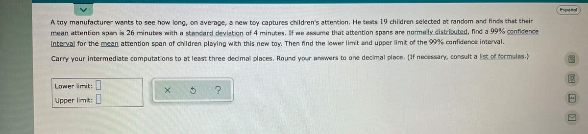 Español
A toy manufacturer wants to see how long, on average, a new toy captures children's attention. He tests 19 children selected at random and finds that their
mean attention span is 26 minutes with a standard deviation of 4 minutes. If we assume that attention spans are normally distributed, find a 99% confidence
interval for the mean attention span of children playing with this new toy. Then find the lower limit and upper limit of the 99% confidence interval.
Carry your intermediate computations to at least three decimal places. Round your answers to one decimal place. (If necessary, consult a list of formulas.)
Lower limit:|
Aa
Upper limit:|
