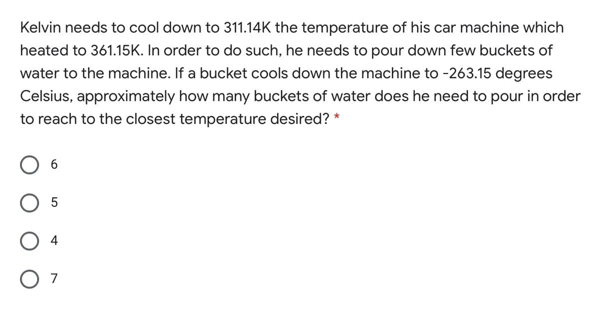 Kelvin needs to cool down to 311.14K the temperature of his car machine which
heated to 361.15K. In order to do such, he needs to pour down few buckets of
water to the machine. If a bucket cools down the machine to -263.15 degrees
Celsius, approximately how many buckets of water does he need to pour in order
to reach to the closest temperature desired? *
O 4
O 7
