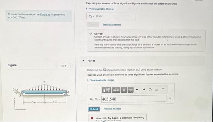 Consider the beam shown in (Eigure 1). Suppose that
w=360 N/m
Figure
Ⓒ1of1>
1 of 1
-3m
Express your answer to three significant figures and include the appropriate units
▸ View Available Hint(s)
F = 675 N
Previous Answers
✓ Correct
Correct answer is shown. Your answer 674 N was either rounded differently or used a different number of
significant figures than required for this part
Here we learn how to find a reaction force on a beam at a rocker on an inclined surface caused by an
external distributed loading, using equations of equilibrium
Part B
Determine the and y components of reaction at I using scalar notation
Express your answers in newtons to three significant figures separated by a comma.
▸ View Available Hint(s)
VAX vec
B..B,- 405,540
Submit Previous Answers
Incorrect; Try Again; 3 attempts remaining
N