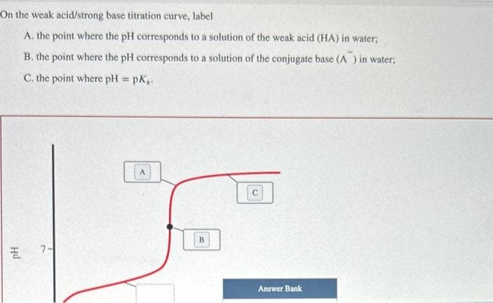 On the weak acid/strong base titration curve, label
A. the point where the pH corresponds to a solution of the weak acid (HA) in water;
B. the point where the pH corresponds to a solution of the conjugate base (A) in water;
C. the point where pH = pk₁.
Hd
7-
B
Answer Bank