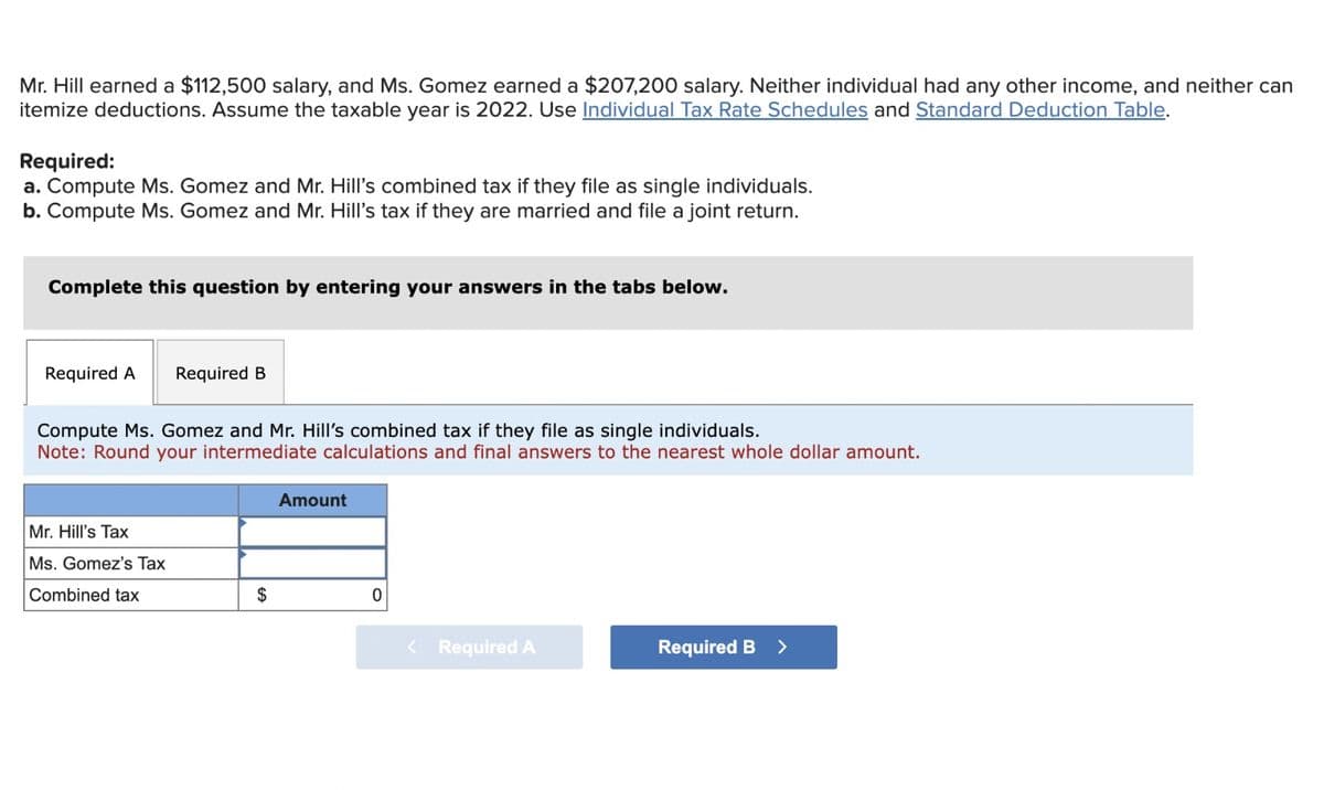 Mr. Hill earned a $112,500 salary, and Ms. Gomez earned a $207,200 salary. Neither individual had any other income, and neither can
itemize deductions. Assume the taxable year is 2022. Use Individual Tax Rate Schedules and Standard Deduction Table.
Required:
a. Compute Ms. Gomez and Mr. Hill's combined tax if they file as single individuals.
b. Compute Ms. Gomez and Mr. Hill's tax if they are married and file a joint return.
Complete this question by entering your answers in the tabs below.
Required A Required B
Compute Ms. Gomez and Mr. Hill's combined tax if they file as single individuals.
Note: Round your intermediate calculations and final answers to the nearest whole dollar amount.
Mr. Hill's Tax
Ms. Gomez's Tax
Combined tax
$
Amount
0
< Required A
Required B